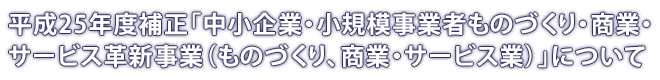 平成25年度補正「中小企業・小規模事業者ものづくり・商業・サービス革新事業（ものづくり、商業・サービス業）」について