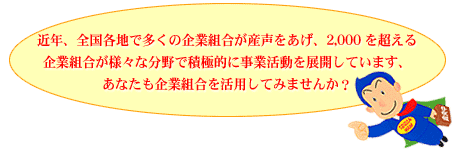 近年、全国各地で多くの企業組合が産声をあげ、2,000を超える企業組合が様々な分野で積極的に事業活動を展開しています、あなたも企業組合を活用してみませんか?