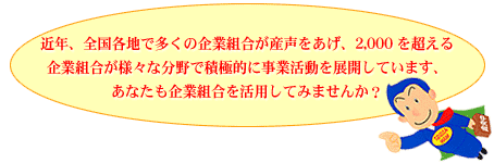 近年、全国各地で多くの企業組合が産声をあげ、2,000を超える企業組合が様々な分野で積極的に事業活動を展開しています、あなたも企業組合を活用してみませんか？