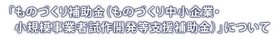 「ものづくり補助金（ものづくり中小企業・小規模事業者試作開発等支援補助金）」について